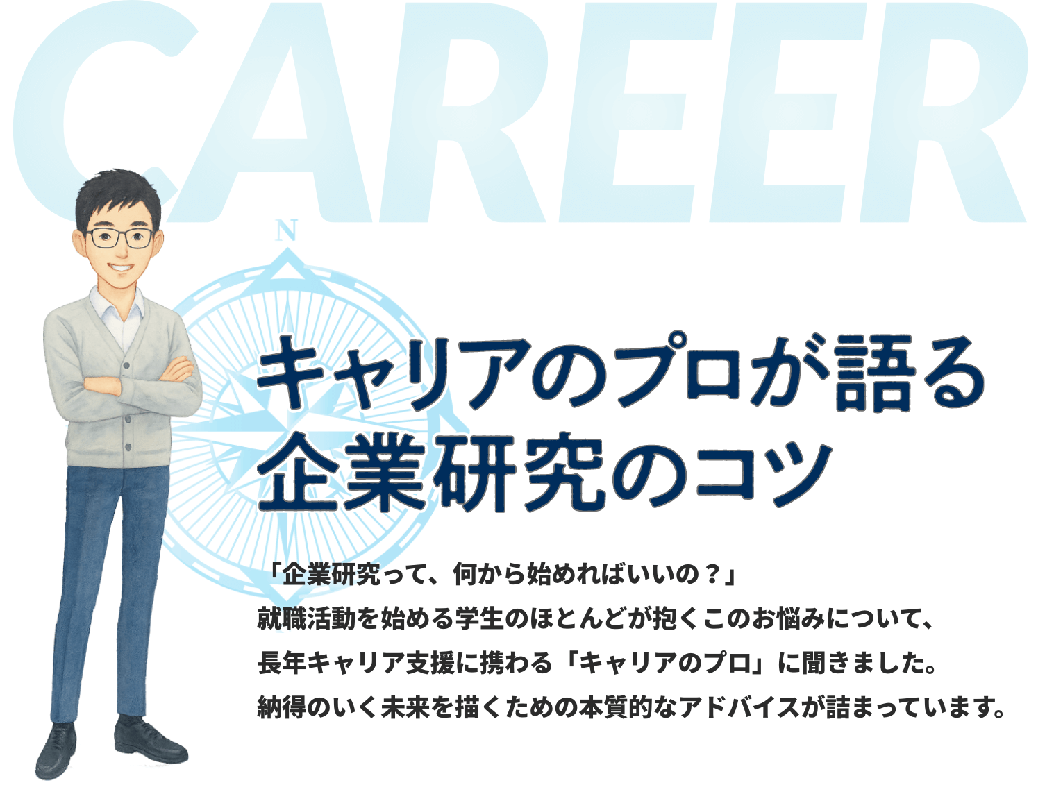 キャリアのプロが語る企業研究のコツ 「企業研究って、何から始めればいいの？」就職活動を始める学生のほとんどが抱くこのお悩みについて、長年キャリア支援に携わる「キャリアのプロ」に聞きました。納得のいく未来を描くための本質的なアドバイスが詰まっています。